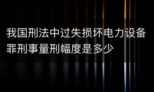 我国刑法中过失损坏电力设备罪刑事量刑幅度是多少