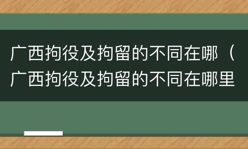 广西拘役及拘留的不同在哪（广西拘役及拘留的不同在哪里执行）