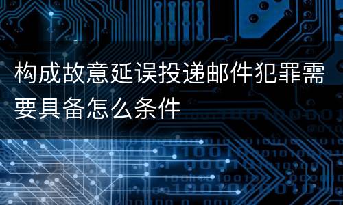 构成故意延误投递邮件犯罪需要具备怎么条件