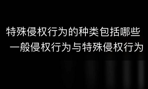 特殊侵权行为的种类包括哪些 一般侵权行为与特殊侵权行为区分的主要标准是