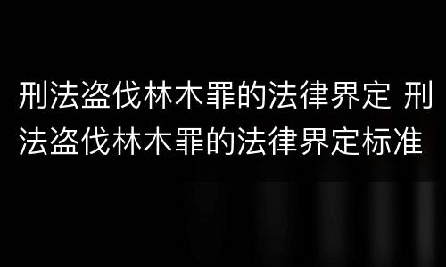 刑法盗伐林木罪的法律界定 刑法盗伐林木罪的法律界定标准