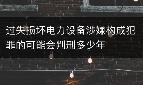 过失损坏电力设备涉嫌构成犯罪的可能会判刑多少年
