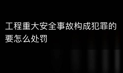 工程重大安全事故构成犯罪的要怎么处罚
