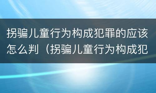 拐骗儿童行为构成犯罪的应该怎么判（拐骗儿童行为构成犯罪的应该怎么判刑）
