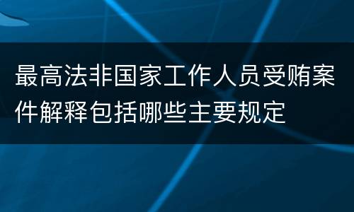 最高法非国家工作人员受贿案件解释包括哪些主要规定