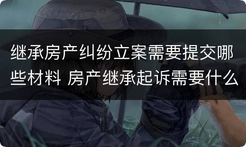 继承房产纠纷立案需要提交哪些材料 房产继承起诉需要什么材料