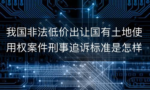 我国非法低价出让国有土地使用权案件刑事追诉标准是怎样规定