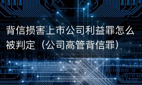 背信损害上市公司利益罪怎么被判定（公司高管背信罪）