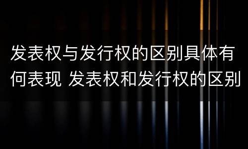 发表权与发行权的区别具体有何表现 发表权和发行权的区别