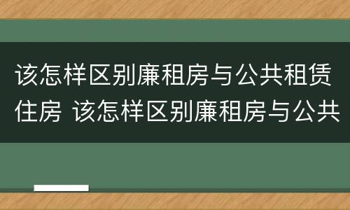 该怎样区别廉租房与公共租赁住房 该怎样区别廉租房与公共租赁住房的区别