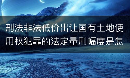 刑法非法低价出让国有土地使用权犯罪的法定量刑幅度是怎样的