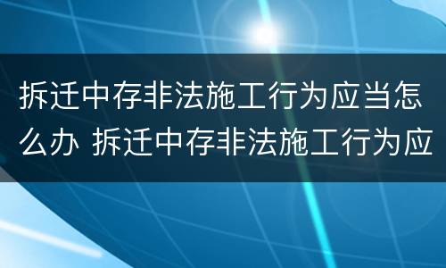 拆迁中存非法施工行为应当怎么办 拆迁中存非法施工行为应当怎么办手续