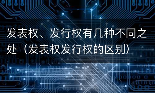 发表权、发行权有几种不同之处（发表权发行权的区别）