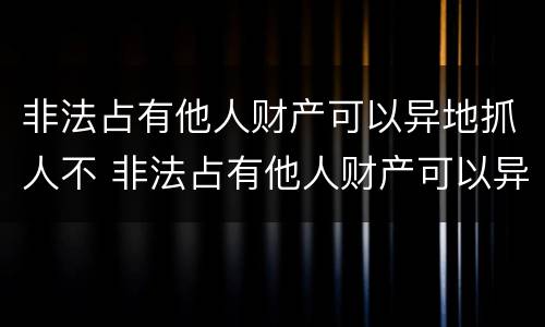 非法占有他人财产可以异地抓人不 非法占有他人财产可以异地抓人不