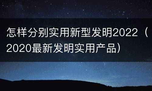 怎样分别实用新型发明2022（2020最新发明实用产品）