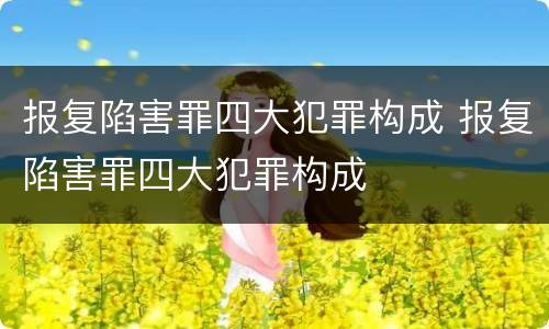 报复陷害罪四大犯罪构成 报复陷害罪四大犯罪构成