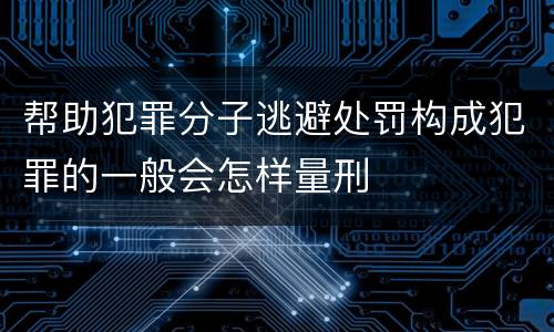 帮助犯罪分子逃避处罚构成犯罪的一般会怎样量刑