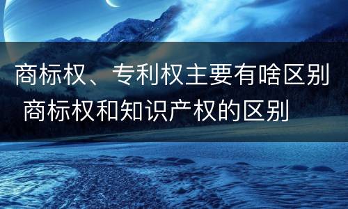商标权、专利权主要有啥区别 商标权和知识产权的区别