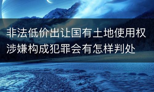 非法低价出让国有土地使用权涉嫌构成犯罪会有怎样判处