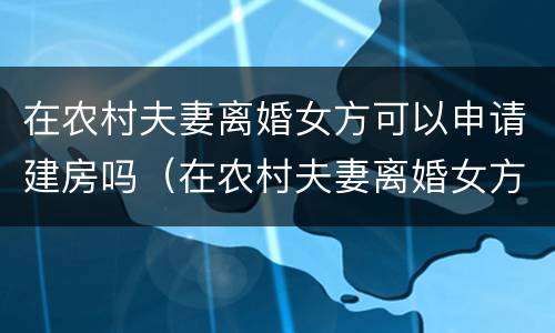 在农村夫妻离婚女方可以申请建房吗（在农村夫妻离婚女方可以申请建房吗）
