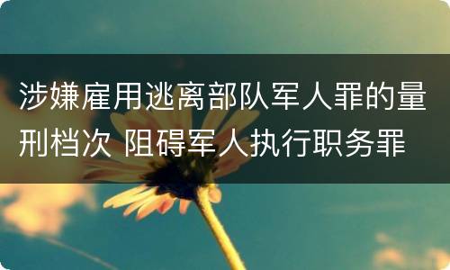 涉嫌雇用逃离部队军人罪的量刑档次 阻碍军人执行职务罪