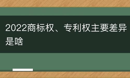 2022商标权、专利权主要差异是啥