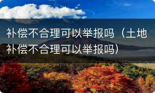 补偿不合理可以举报吗（土地补偿不合理可以举报吗）