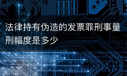 法律持有伪造的发票罪刑事量刑幅度是多少