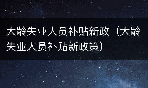 大龄失业人员补贴新政（大龄失业人员补贴新政策）