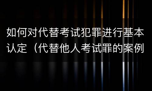 如何对代替考试犯罪进行基本认定（代替他人考试罪的案例分析）