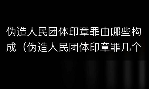 伪造人民团体印章罪由哪些构成（伪造人民团体印章罪几个够罪）