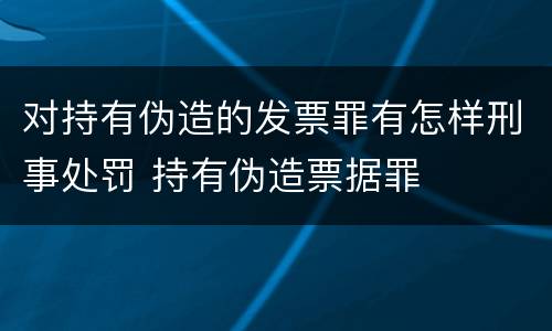 对持有伪造的发票罪有怎样刑事处罚 持有伪造票据罪