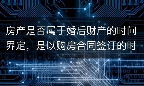 房产是否属于婚后财产的时间界定，是以购房合同签订的时间为准还是以房产证上的时间
