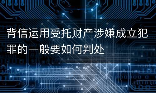 背信运用受托财产涉嫌成立犯罪的一般要如何判处