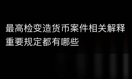 最高检变造货币案件相关解释重要规定都有哪些