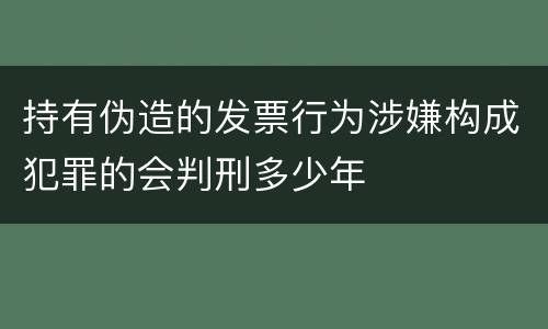 持有伪造的发票行为涉嫌构成犯罪的会判刑多少年
