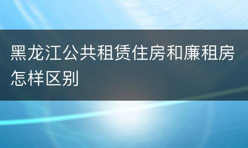 黑龙江公共租赁住房和廉租房怎样区别