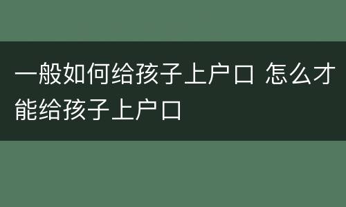 一般如何给孩子上户口 怎么才能给孩子上户口