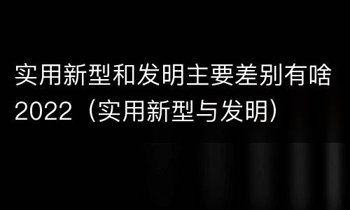 实用新型和发明主要差别有啥2022（实用新型与发明）