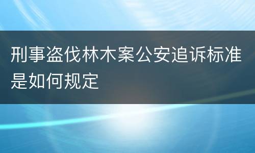 刑事盗伐林木案公安追诉标准是如何规定