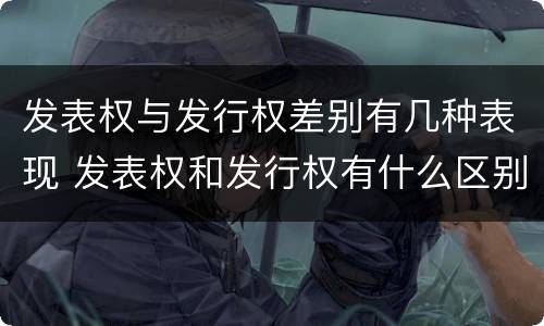 发表权与发行权差别有几种表现 发表权和发行权有什么区别