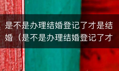 是不是办理结婚登记了才是结婚（是不是办理结婚登记了才是结婚证）