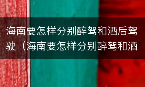 海南要怎样分别醉驾和酒后驾驶（海南要怎样分别醉驾和酒后驾驶呢）