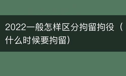 2022一般怎样区分拘留拘役（什么时候要拘留）