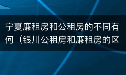 宁夏廉租房和公租房的不同有何（银川公租房和廉租房的区别）
