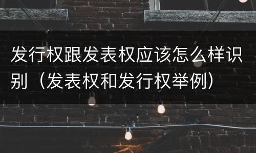 发行权跟发表权应该怎么样识别（发表权和发行权举例）