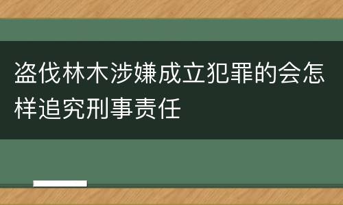 盗伐林木涉嫌成立犯罪的会怎样追究刑事责任