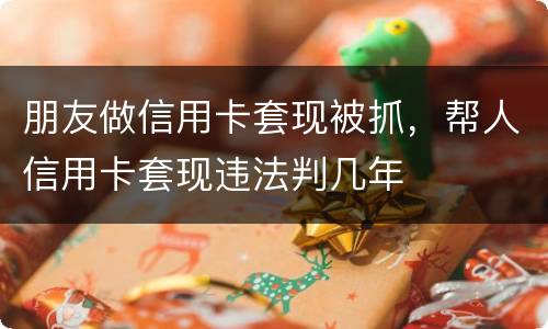 朋友做信用卡套现被抓，帮人信用卡套现违法判几年