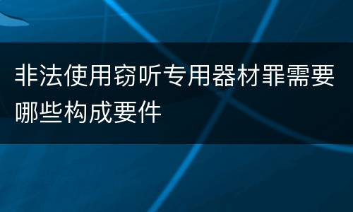 非法使用窃听专用器材罪需要哪些构成要件