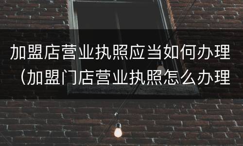 加盟店营业执照应当如何办理（加盟门店营业执照怎么办理）